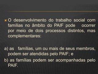  O desenvolvimento do trabalho social com
famílias no âmbito do PAIF pode ocorrer
por meio de dois processos distintos, mas
complementares:
a) as famílias, um ou mais de seus membros,
podem ser atendidas pelo PAIF; e
b) as famílias podem ser acompanhadas pelo
PAIF.
 