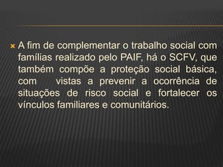  A fim de complementar o trabalho social com
famílias realizado pelo PAIF, há o SCFV, que
também compõe a proteção social básica,
com vistas a prevenir a ocorrência de
situações de risco social e fortalecer os
vínculos familiares e comunitários.
 