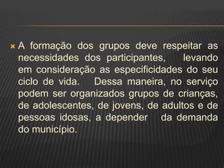  A formação dos grupos deve respeitar as
necessidades dos participantes, levando
em consideração as especificidades do seu
ciclo de vida. Dessa maneira, no serviço
podem ser organizados grupos de crianças,
de adolescentes, de jovens, de adultos e de
pessoas idosas, a depender da demanda
do município.
 