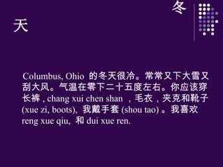 冬天 Columbus, Ohio  的冬天很冷。常常又下大雪又刮大 风 。气温在零下二十五度左右。你 应该 穿 长裤 , chang xui chen shan ，毛衣，夹克和靴子 (xue zi, boots),  我戴手套 (shou tao) 。我喜 欢   reng xue qiu,  和 dui xue ren.  
