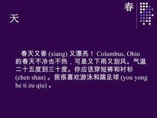 春天 春天又香 (xiang) 又漂亮！ Columbus, Ohio  的春天不冷也不 热 ，可是又下雨又刮 风 。气温二十五度到三十度。你 应该 穿短 裤 和 衬 衫 (chen shan) 。我很喜 欢 游泳和踢足球 (you yong he ti zu qiu) 。 