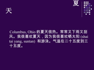 夏天 Columbus, Ohio 的夏天很 热 。常常又下雨又刮 风 。我很喜 欢 夏天，因 为 我很喜 欢 晒太阳 (shai tai yang, suntan)  和游泳。气温在二十五度到三十五度。 
