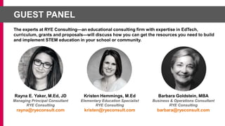 Rayna E. Yaker, M.Ed, JD
Managing Principal Consultant
RYE Consulting
rayna@ryeconsult.com
Kristen Hemmings, M.Ed
Elementary Education Specialist
RYE Consulting
kristen@ryeconsult.com
Barbara Goldstein, MBA
Business & Operations Consultant
RYE Consulting
barbara@ryeconsult.com
GUEST PANEL
The experts at RYE Consulting—an educational consulting firm with expertise in EdTech,
curriculum, grants and proposals—will discuss how you can get the resources you need to build
and implement STEM education in your school or community.
 