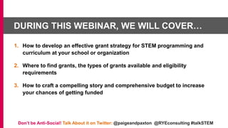 DURING THIS WEBINAR, WE WILL COVER…
1. How to develop an effective grant strategy for STEM programming and
curriculum at your school or organization
2. Where to find grants, the types of grants available and eligibility
requirements
3. How to craft a compelling story and comprehensive budget to increase
your chances of getting funded
Don’t be Anti-Social! Talk About it on Twitter: @paigeandpaxton @RYEconsulting #talkSTEM
 