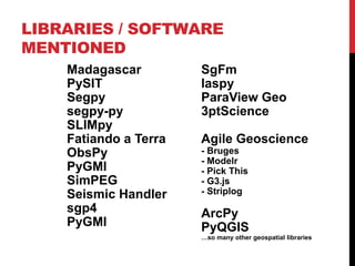 LIBRARIES / SOFTWARE
MENTIONED
Madagascar
PySIT
Segpy
segpy-py
SLIMpy
Fatiando a Terra
ObsPy
PyGMI
SimPEG
Seismic Handler
sgp4
PyGMI
SgFm
laspy
ParaView Geo
3ptScience
Agile Geoscience
- Bruges
- Modelr
- Pick This
- G3.js
- Striplog
ArcPy
PyQGIS
…so many other geospatial libraries
 