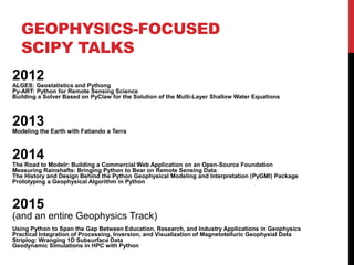 GEOPHYSICS-FOCUSED
SCIPY TALKS
2012
ALGES: Geostatistics and Pythong
Py-ART: Python for Remote Sensing Science
Building a Solver Based on PyClaw for the Solution of the Multi-Layer Shallow Water Equations
2013
Modeling the Earth with Fatiando a Terra
2014
The Road to Modelr: Building a Commercial Web Application on an Open-Source Foundation
Measuring Rainshafts: Bringing Python to Bear on Remote Sensing Data
The History and Design Behind the Python Geophysical Modeling and Interpretation (PyGMI) Package
Prototyping a Geophysical Algorithm in Python
2015
(and an entire Geophysics Track)
Using Python to Span the Gap Between Education, Research, and Industry Applications in Geophysics
Practical Integration of Processing, Inversion, and Visualization of Magnetotelluric Geophysial Data
Striplog: Wranging 1D Subsurface Data
Geodynamic Simulations in HPC with Python
 