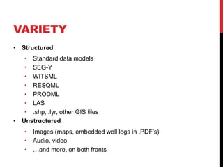VARIETY
• Structured
• Standard data models
• SEG-Y
• WITSML
• RESQML
• PRODML
• LAS
• .shp, .lyr, other GIS files
• Unstructured
• Images (maps, embedded well logs in .PDF’s)
• Audio, video
• …and more, on both fronts
 