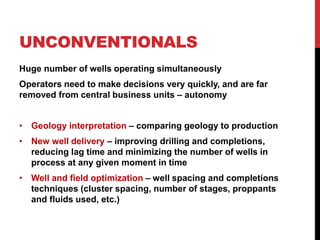 UNCONVENTIONALS
Huge number of wells operating simultaneously
Operators need to make decisions very quickly, and are far
removed from central business units – autonomy
• Geology interpretation – comparing geology to production
• New well delivery – improving drilling and completions,
reducing lag time and minimizing the number of wells in
process at any given moment in time
• Well and field optimization – well spacing and completions
techniques (cluster spacing, number of stages, proppants
and fluids used, etc.)
 
