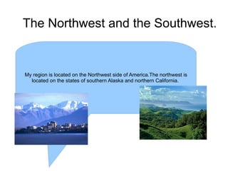 The Northwest and the Southwest. My region is located on the Northwest side of America.The northwest is located on the states of southern Alaska and northern California.  