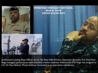 Operation Specialist 2nd Class,
Rion R. Paige
United States Navy
As Assistant Leading Petty Ofﬁcer of U.S. 7th Fleet N36 Division, Operation Specialist 2nd Class Rion
Paige managed tactical forces data critical to mission readiness.Additionally, OS2 Paige was assigned to
U.S. 7th Fleet Ballistic Missile Defense Command as an operations coordinator.
 