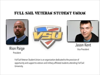Full Sail Veteran Student Union
Rion Paige
President
Jason Kent
Vice President
Full Sail Veteran Student Union is an organization dedicated to the provision of
opportunity and support to veteran and military-affiliated students attending Full Sail
University.
 