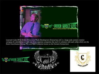 Licensed in July 2013, Ordem Direct Live Media Development Enterprises, LLC is a large-scale content creation
company. Its subsidiaries are split into three separate companies that work in cohesion with each other, which are the
Event Coordination Group, PSC, and R&D Collective known as the Content Consortium.
 