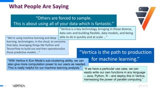 What People Are Saying
34
“Vertica is the path to production
for machine learning.”
“With Vertica in Eon Mode’s sub-clustering ability, we can
also give more computation power to our users as needed.
This is really helpful for our machine learning analysts.”
“We’re using machine learning and deep
learning, technologies, in the cloud, to consume,
that data, leveraging things like Python and
TensorFlow to build out and then operationalize
those predictive models ...”
“Vertica is a key technology, bringing in those diverse,
data sets and building flexible, data models, and being
able to do it quickly and at scale …”
“If we have a particular use case, we can
easily write our own functions in any language
– Java, Python, R – and deploy this in Vertica,
harnessing the power of parallel computing.”
“Others are forced to sample.
This is about using all of your data which is fantastic.”
 