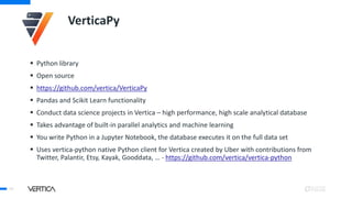 VerticaPy
 Python library
 Open source
 https://github.com/vertica/VerticaPy
 Pandas and Scikit Learn functionality
 Conduct data science projects in Vertica – high performance, high scale analytical database
 Takes advantage of built-in parallel analytics and machine learning
 You write Python in a Jupyter Notebook, the database executes it on the full data set
 Uses vertica-python native Python client for Vertica created by Uber with contributions from
Twitter, Palantir, Etsy, Kayak, Gooddata, … - https://github.com/vertica/vertica-python
40
 