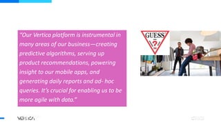 Bruce Yen,
WW Business Intelligence Leader
“Our Vertica platform is instrumental in
many areas of our business—creating
predictive algorithms, serving up
product recommendations, powering
insight to our mobile apps, and
generating daily reports and ad- hoc
queries. It’s crucial for enabling us to be
more agile with data.”
 