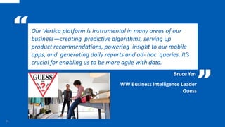 Our Vertica platform is instrumental in many areas of our
business—creating predictive algorithms, serving up
product recommendations, powering insight to our mobile
apps, and generating daily reports and ad- hoc queries. It’s
crucial for enabling us to be more agile with data.
Bruce Yen
43
WW Business Intelligence Leader
Guess
 