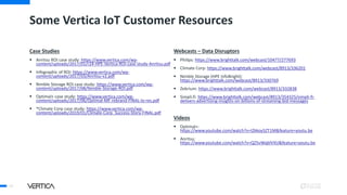 Some Vertica IoT Customer Resources
Case Studies
 Anritsu ROI case study: https://www.vertica.com/wp-
content/uploads/2017/01/r24-HPE-Vertica-ROI-case-study-Anritsu.pdf
 Infographic of ROI: https://www.vertica.com/wp-
content/uploads/2017/03/Anritsu-v2.pdf
 Nimble Storage ROI case study: https://www.vertica.com/wp-
content/uploads/2017/08/Nimble-Storage-ROI.pdf
 Optimal+ case study: https://www.vertica.com/wp-
content/uploads/2017/06/Optimal-MF-rebrand-FINAL-lo-res.pdf
 *Climate Corp case study: https://www.vertica.com/wp-
content/uploads/2019/01/Climate-Corp_Success-Story-FINAL.pdf
Webcasts – Data Disruptors
 Philips: https://www.brighttalk.com/webcast/10477/277693
 Climate Corp: https://www.brighttalk.com/webcast/8913/336201
 Nimble Storage (HPE InfoBright):
https://www.brighttalk.com/webcast/8913/330769
 Zebrium: https://www.brighttalk.com/webcast/8913/332838
 Simpli.fi: https://www.brighttalk.com/webcast/8913/354325/simpli-fi-
delivers-advertising-insights-on-billions-of-streaming-bid-messages
Videos
 Optimal+:
https://www.youtube.com/watch?v=IZkkoy5ZT1M&feature=youtu.be
 Anritsu:
https://www.youtube.com/watch?v=QZ5vWqblVXU&feature=youtu.be
54
 