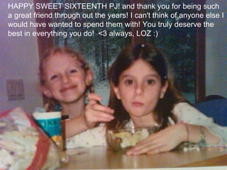 HAPPY SWEET SIXTEENTH PJ! and thank you for being such a great friend through out the years! I can't think of anyone else I would have wanted to spend them with! You truly deserve the best in everything you do!  <3 always, LOZ :) 