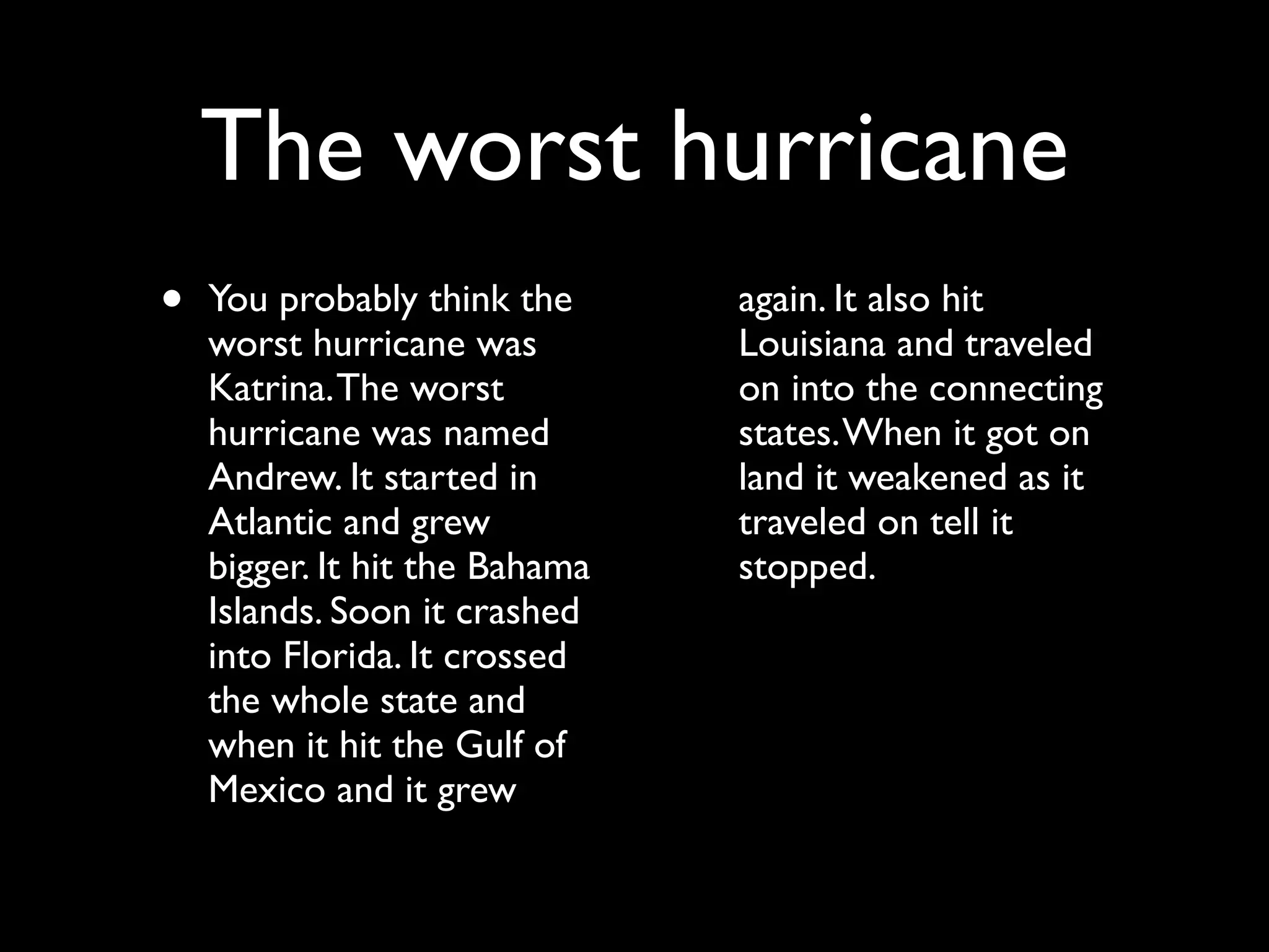 The worst hurricane
•   You probably think the      again. It also hit
    worst hurricane was         Louisiana and traveled
    Katrina. The worst          on into the connecting
    hurricane was named         states. When it got on
    Andrew. It started in       land it weakened as it
    Atlantic and grew           traveled on tell it
    bigger. It hit the Bahama   stopped.
    Islands. Soon it crashed
    into Florida. It crossed
    the whole state and
    when it hit the Gulf of
    Mexico and it grew
 