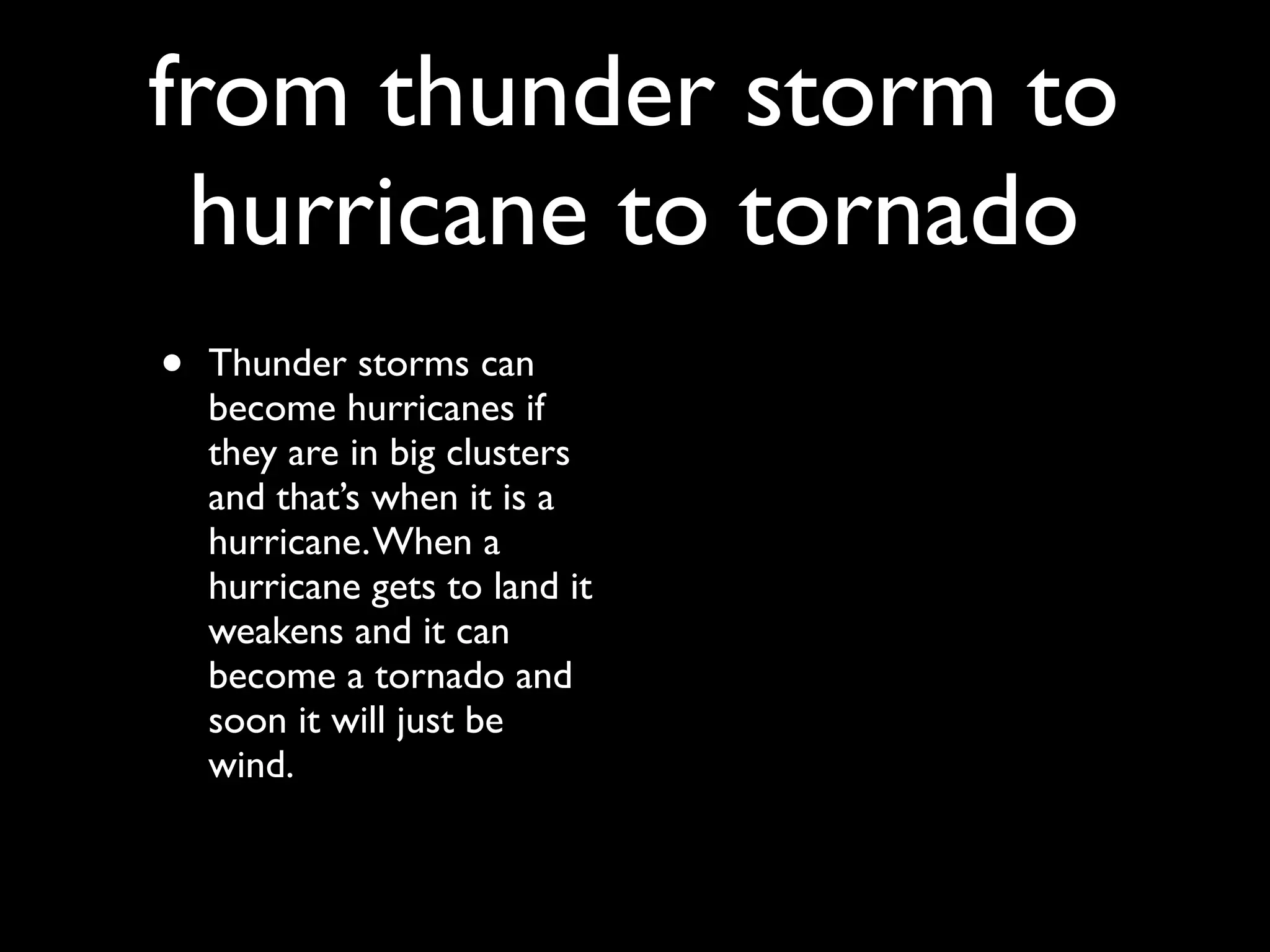 from thunder storm to
 hurricane to tornado
•   Thunder storms can
    become hurricanes if
    they are in big clusters
    and that’s when it is a
    hurricane. When a
    hurricane gets to land it
    weakens and it can
    become a tornado and
    soon it will just be
    wind.
 