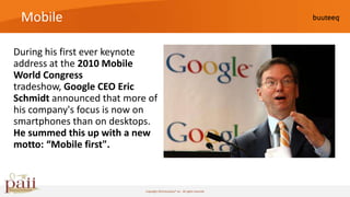 Mobile

During his first ever keynote
address at the 2010 Mobile
World Congress
tradeshow, Google CEO Eric
Schmidt announced that more of
his company's focus is now on
smartphones than on desktops.
He summed this up with a new
motto: “Mobile first".



                           Copyright 2010 buuteeq™ inc. All rights reserved
 