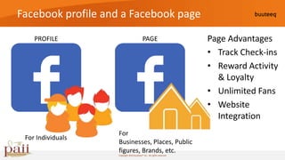 Facebook profile and a Facebook page
    PROFILE                               PAGE                        Page Advantages
                                                                      • Track Check-ins
                                                                      • Reward Activity
                                                                        & Loyalty
                                                                      • Unlimited Fans
                                                                      • Website
                                                                        Integration
                   For
 For Individuals
                   Businesses, Places, Public
                   figures, Brands, etc.
                   Copyright 2010 buuteeq™ inc. All rights reserved
 