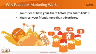 Why Facebook Marketing Works

     • Your friends have gone there before you and “liked” it.
     • You trust your friends more than advertisers.




                       Copyright 2010 buuteeq™ inc. All rights reserved
 