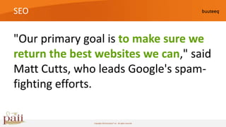 SEO


"Our primary goal is to make sure we
return the best websites we can," said
Matt Cutts, who leads Google's spam-
fighting efforts.

               Copyright 2010 buuteeq™ inc. All rights reserved
 