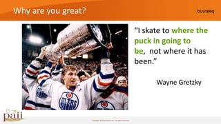 Why are you great?

                                                                        “I skate to where the
                                                                        puck in going to
                                                                        be, not where it has
                                                                        been.”

                                                                              Wayne Gretzky



                     Copyright 2010 buuteeq™ inc. All rights reserved
 