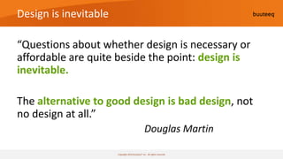 Design is inevitable

“Questions about whether design is necessary or
affordable are quite beside the point: design is
inevitable.

The alternative to good design is bad design, not
no design at all.”
                                                 Douglas Martin

                       Copyright 2010 buuteeq™ inc. All rights reserved
 