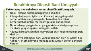 Faktor yang menyebabkan keruntuhan Dinasti Umayyah:
• Tidak jelasnya sistem penggantian khalifah
• Adanya kelompok Syi’ah dan Khawarij sebagai oposisi
pemerintahan yang menyedot kekuatan dan fokus
pemerintahan untuk meredam gejolak dari mereka
• Tidak adanya pengkaderan yang maksimal dari para putra
mahkota yang disipakan sebagai khalifah
• Adanya kekecewaan dari masyarakat akan kepemimpinan para
khalifah
• Munculnya kelompok baru yang dipelopori oleh Al-Abbas bin
Abbas Al-Muthalib yang mendapat dukungan penuh dari Bani
Hasyim
Berakhirnya Dinasti Bani Umayyah
 
