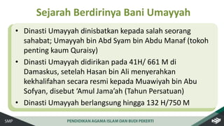 • Dinasti Umayyah dinisbatkan kepada salah seorang
sahabat; Umayyah bin Abd Syam bin Abdu Manaf (tokoh
penting kaum Quraisy)
• Dinasti Umayyah didirikan pada 41H/ 661 M di
Damaskus, setelah Hasan bin Ali menyerahkan
kekhalifahan secara resmi kepada Muawiyah bin Abu
Sofyan, disebut ‘Amul Jama’ah (Tahun Persatuan)
• Dinasti Umayyah berlangsung hingga 132 H/750 M
Sejarah Berdirinya Bani Umayyah
 