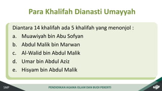 Diantara 14 khalifah ada 5 khalifah yang menonjol :
a. Muawiyah bin Abu Sofyan
b. Abdul Malik bin Marwan
c. Al-Walid bin Abdul Malik
d. Umar bin Abdul Aziz
e. Hisyam bin Abdul Malik
Para Khalifah Dianasti Umayyah
 