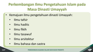 • Kemajuan ilmu pengetahuan dinasti Umayyah:
• Ilmu tafsir
• Ilmu hadits
• Ilmu fikih
• Ilmu tasawuf
• Ilmu arsitektur
• Ilmu bahasa dan sastra
Perkembangan Ilmu Pengetahuan Islam pada
Masa Dinasti Umayyah
 