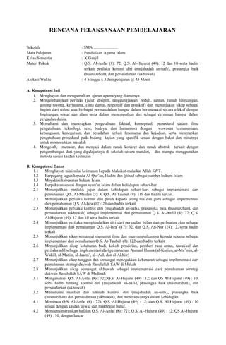 RENCANA PELAKSANAAN PEMBELAJARAN
Sekolah : SMA ........................
Mata Pelajaran : Pendidikan Agama Islam
Kelas/Semester : X/Ganjil
Materi Pokok : Q.S. Al-Anfal (8): 72; Q.S. Al-Hujurat (49): 12 dan 10 serta hadits
terkait perilaku kontrol diri (mujahadah an-nafs), prasangka baik
(husnuzzhan), dan persaudaraan (ukhuwah)
Alokasi Waktu : 4 Minggu x 3 Jam pelajaran @ 45 Menit
A. Kompetensi Inti
1. Menghayati dan mengamalkan ajaran agama yang dianutnya
2. Mengembangkan perilaku (jujur, disiplin, tanggungjawab, peduli, santun, ramah lingkungan,
gotong royong, kerjasama, cinta damai, responsif dan proaktif) dan menunjukan sikap sebagai
bagian dari solusi atas berbagai permasalahan bangsa dalam berinteraksi secara efektif dengan
lingkungan sosial dan alam serta dalam menempatkan diri sebagai cerminan bangsa dalam
pergaulan dunia.
3. Memahami dan menerapkan pengetahuan faktual, konseptual, prosedural dalam ilmu
pengetahuan, teknologi, seni, budaya, dan humaniora dengan wawasan kemanusiaan,
kebangsaan, kenegaraan, dan peradaban terkait fenomena dan kejadian, serta menerapkan
pengetahuan prosedural pada bidang kajian yang spesifik sesuai dengan bakat dan minatnya
untuk memecahkan masalah
4. Mengolah, menalar, dan menyaji dalam ranah konkret dan ranah abstrak terkait dengan
pengembangan dari yang dipelajarinya di sekolah secara mandiri, dan mampu menggunakan
metoda sesuai kaidah keilmuan
B. Kompetensi Dasar
1.1 Menghayati nilai-nilai keimanan kepada Malaikat-malaikat Allah SWT.
1.2 Berpegang teguh kepada Al-Qur’an, Hadits dan Ijtihad sebagai sumber hukum Islam
1.3 Meyakini kebenaran hukum Islam
1.4 Berpakaian sesuai dengan syari’at Islam dalam kehidupan sehari-hari
2.1 Menunjukkan perilaku jujur dalam kehidupan sehari-hari sebagai implementasi dari
pemahaman Q.S. Al-Maidah (5): 8, Q.S. At-Taubah (9): 119 dan hadits terkait.
2.2 Menunjukkan perilaku hormat dan patuh kepada orang tua dan guru sebagai implementasi
dari pemahaman Q.S. Al-Isra (17): 23 dan hadits terkait
2.3 Menunjukkan perilaku kontrol diri (mujahadah an-nafs), prasangka baik (husnuzzhan), dan
persaudaraan (ukhuwah) sebagai implementasi dari pemahaman Q.S. Al-Anfal (8): 72; Q.S.
Al-Hujurat (49): 12 dan 10 serta hadits terkait
2.4 Menunjukkan perilaku menghindarkan diri dari pergaulan bebas dan perbuatan zina sebagai
implementasi dari pemahaman Q.S. Al-Isra’ (17): 32, dan Q.S. An-Nur (24): 2, serta hadits
terkait
2.5 Menunjukkan sikap semangat menuntut ilmu dan menyampaikannya kepada sesama sebagai
implementasi dari pemahaman Q.S. At-Taubah (9): 122 dan hadits terkait
2.6 Menunjukkan sikap keluhuran budi, kokoh pendirian, pemberi rasa aman, tawakkal dan
perilaku adil sebagai implementasi dari pemahaman Asmaul Husna (al-Kariim, al-Mu’min, al-
Wakiil, al-Matiin, al-Jaami’, al-‘Adl, dan al-Akhiir)
2.7 Menunjukkan sikap tangguh dan semangat menegakkan kebenaran sebagai implementasi dari
pemahaman strategi dakwah Rasulullah SAW di Mekah
2.8 Menunjukkan sikap semangat ukhuwah sebagai implementasi dari pemahaman strategi
dakwah Rasulullah SAW di Madinah
3.1 Menganalisis Q.S. Al-Anfal (8) : 72); Q.S. Al-Hujurat (49) : 12; dan QS Al-Hujurat (49) : 10;
serta hadits tentang kontrol diri (mujahadah an-nafs), prasangka baik (husnuzzhan), dan
persaudaraan (ukhuwah).
3.2 Memahami manfaat dan hikmah kontrol diri (mujahadah an-nafs), prasangka baik
(husnuzzhan) dan persaudaraan (ukhuwah), dan menerapkannya dalam kehidupan.
4.1 Membaca Q.S. Al-Anfal (8) : 72); Q.S. Al-Hujurat (49) : 12; dan Q.S. Al-Hujurat (49) : 10
sesuai dengan kaidah tajwid dan makhrajul huruf.
4.2 Mendemonstrasikan hafalan Q.S. Al-Anfal (8) : 72); Q.S. Al-Hujurat (49) : 12; QS Al-Hujurat
(49) : 10, dengan lancar
 