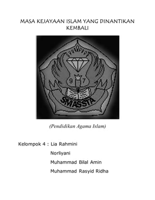 MASA KEJAYAAN ISLAM YANG DINANTIKAN
KEMBALI
(Pendidikan Agama Islam)
Kelompok 4 : Lia Rahmini
Norliyani
Muhammad Bilal Amin
Muhammad Rasyid Ridha
 
