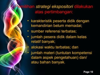 Pemilihan  strategi ekspositori  dilakukan atas pertimbangan: karakteristik peserta didik dengan kemandirian belum memadai; sumber referensi terbatas; jumlah pesera didik dalam kelas relatif banyak; alokasi waktu terbatas; dan jumlah materi (tuntutan kompetensi dalam aspek pengetahuan) dan/ atau bahan banyak. 