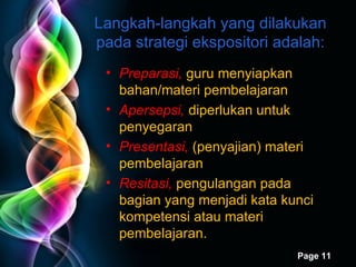 Langkah-langkah yang dilakukan pada strategi ekspositori adalah: Preparasi,  guru menyiapkan bahan/materi pembelajaran Apersepsi,  diperlukan untuk penyegaran Presentasi,  (penyajian) materi pembelajaran Resitasi,  pengulangan pada bagian yang menjadi kata kunci kompetensi atau materi pembelajaran. 