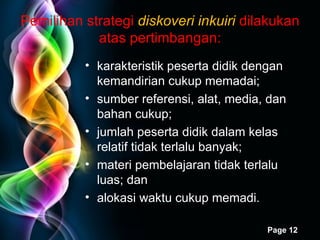 Pemilihan strategi  diskoveri inkuiri   dilakukan atas pertimbangan: karakteristik peserta didik dengan kemandirian cukup memadai; sumber referensi, alat, media, dan bahan cukup; jumlah peserta didik dalam kelas  relatif  tidak terlalu banyak;  materi pembelajaran tidak terlalu luas; dan alokasi waktu cukup  memadi . 