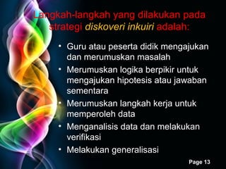 Langkah-langkah yang dilakukan pada strategi  diskoveri inkuiri   adalah: Guru atau peserta didik mengajukan dan merumuskan masalah Merumuskan logika berpikir untuk mengajukan hipotesis atau jawaban sementara Merumuskan langkah kerja untuk memperoleh data Menganalisis data dan melakukan verifikasi Melakukan generalisasi 