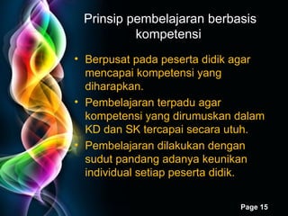 Prinsip pembelajaran berbasis kompetensi  Berpusat pada peserta didik agar mencapai kompetensi yang diharapkan. Pembelajaran terpadu agar kompetensi yang dirumuskan dalam KD dan SK tercapai secara utuh. Pembelajaran dilakukan dengan sudut pandang adanya keunikan individual setiap peserta didik.  