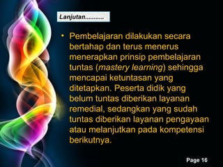 Lanjutan........... Pembelajaran dilakukan secara bertahap dan terus menerus menerapkan prinsip pembelajaran tuntas ( mastery learning ) sehingga mencapai ketuntasan yang ditetapkan. Peserta didik yang belum tuntas diberikan layanan remedial, sedangkan yang sudah tuntas diberikan layanan pengayaan atau melanjutkan pada kompetensi berikutnya. 