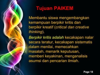 Tujuan PAIKEM M embantu siswa mengembangkan kemampuan berpikir kritis dan berpikir kreatif ( critical dan creative thinking ).  Berpikir kritis adalah  kecakapan nalar secara teratur, kecakapan sistematis dalam menilai, memecahkan masalah ,  menarik keputusan, memberi keyakinan, menganalisis asumsi dan pencarian ilmiah. 
