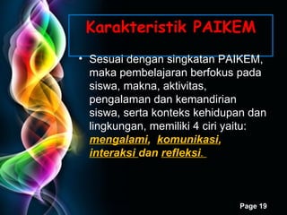 Karakteristik PAIKEM Sesuai   dengan singkatan PAIKEM, maka pembelajaran berfokus pada siswa, makna, aktivitas, pengalaman dan kemandirian siswa, serta konteks kehidupan dan lingkungan ,  memiliki 4 ciri yaitu:  mengalami ,  komunikasi ,  interaksi  dan  refleksi .  