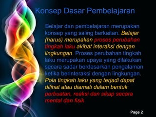 Konsep Dasar Pembelajaran  Belajar dan pembelajaran merupakan konsep yang saling berkaitan.  Belajar (harus) merupakan  proses perubahan tingkah laku  akibat interaksi dengan lingkungan . Proses perubahan tingkah laku merupakan upaya yang dilakukan secara sadar berdasarkan pengalaman ketika berinteraksi dengan lingkungan.  Pola tingkah laku yang terjadi dapat dilihat atau diamati dalam bentuk  perbuatan, reaksi dan sikap secara mental dan fisik 