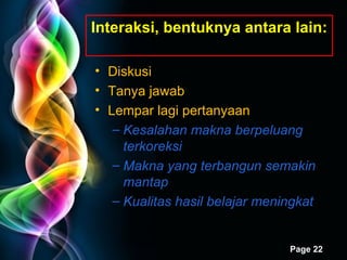 Interaksi ,  bentuknya antara lain: Diskusi Tanya jawab Lempar lagi pertanyaan Kesalahan makna berpeluang terkoreksi Makna yang terbangun semakin mantap Kualitas hasil belajar meningkat 