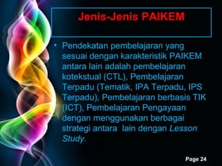 Jenis-Jenis PAIKEM Pendekatan pembelajaran yang sesuai dengan karakteristik PAIKEM antara lain adalah pembelajaran kotekstual (CTL), Pembelajaran Terpadu (Tematik, IPA Terpadu, IPS Terpadu), Pembelajaran berbasis TIK (ICT), Pembelajaran Pengayaan dengan menggunakan berbagai strategi antara  lain dengan  Lesson Study .  