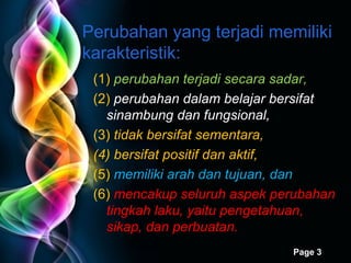 (1)  perubahan terjadi secara sadar,  (2)  perubahan dalam belajar bersifat  sinambung dan fungsional,   (3)  tidak bersifat sementara,  (4) bersifat positif dan aktif,  (5)  memiliki arah dan tujuan, dan   (6)  mencakup seluruh aspek perubahan tingkah laku, yaitu pengetahuan, sikap, dan perbuatan. Perubahan yang terjadi memiliki karakteristik: 
