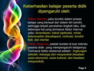 Keberhasilan belajar peserta didik dipengaruhi oleh:  Faktor internal , yaitu kondisi dalam proses belajar yang berasal dari dalam diri sendiri, sehingga terjadi perubahan tingkah laku. Ada beberapa hal yang termasuk faktor internal, yaitu:  kecerdasan, bakat (aptitude), minat, keterampilan (kecakapan), motivasi, kondisi fisik, dan mental. Faktor eksternal , adalah kondisi di luar individu peserta didik  yang mempengaruhi belajarnya. Termasuk faktor eksternal adalah:  lingkungan sekolah, keluarga dan masyarakat (keadaan sosio-ekonomis, sosio kultural, dan keadaan masyarakat).   