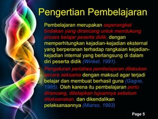 Pengertian Pembelajaran Pembelajaran merupakan  seperangkat tindakan yang dirancang untuk mendukung proses belajar peserta didik,  dengan memperhitungkan kejadian-kejadian eksternal yang berperanan terhadap rangkaian kejadian-kejadian internal yang berlangsung di dalam  diri peserta didik  (Winkel, 1991). Pengaturan peristiwa pembelajaran dilakukan secara seksama   dengan maksud agar terjadi belajar dan membuat berhasil guna  (Gagne, 1985).  Oleh karena itu pembelajaran  perlu dirancang, ditetapkan tujuannya sebelum dilaksanakan,  dan dikendalikan pelaksanaannya  (Miarso, 1993)  